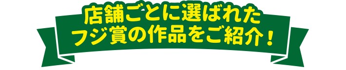 店舗ごとに選ばれたフジ賞の作品をご紹介！
