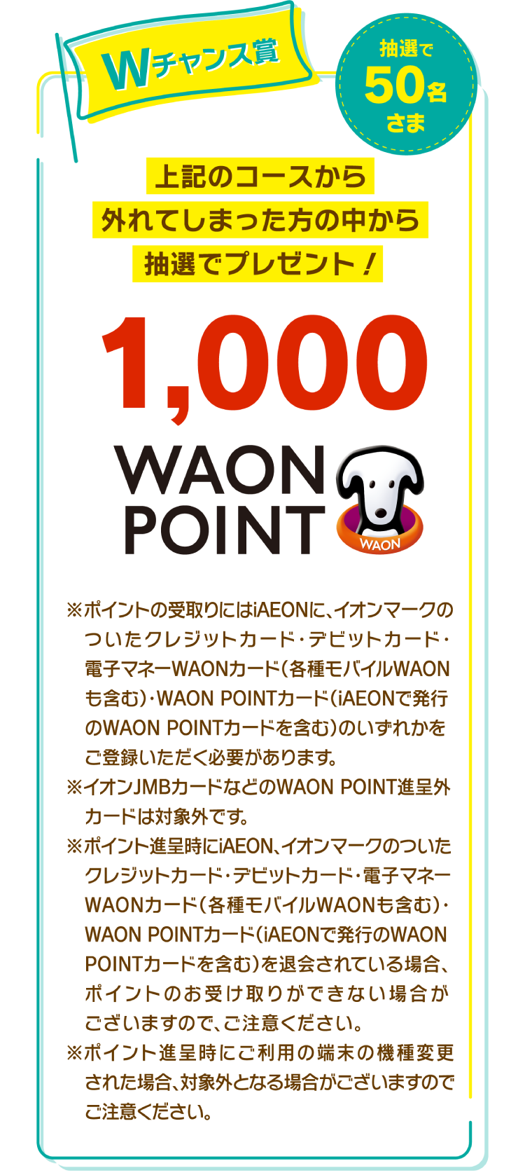 Wチャンス賞　上記のコースから外れてしまった方の中から抽選でプレゼント！　1,000 WAON POINT　抽選で50名さま　※ポイントの受取りにはiAEONに、イオンマークのついたクレジットカード・デビットカード・電子マネーWAONカード(各種モバイルWAONも含む)・WAON POINTカード(iAEONで発行のWAON POINTカードを含む)のいずれかをご登録いただく必要があります。※イオンJMBカードなどのWAON POINT進呈外カードは対象外です。※ポイント進呈時にiAEON、イオンマークの付いたクレジットカード・デビットカード・電子マネーWAONカード(各種モバイルWAONも含む)・WAON POINTカード(iAEONで発行のWAON POINTカードを含む)を退会されている場合、ポイントのお受け取りができない場合がございますので、ご注意ください。※ポイント進呈時にご利用の端末の機種変更された場合、対象外となる場合がございますのでご注意ください。