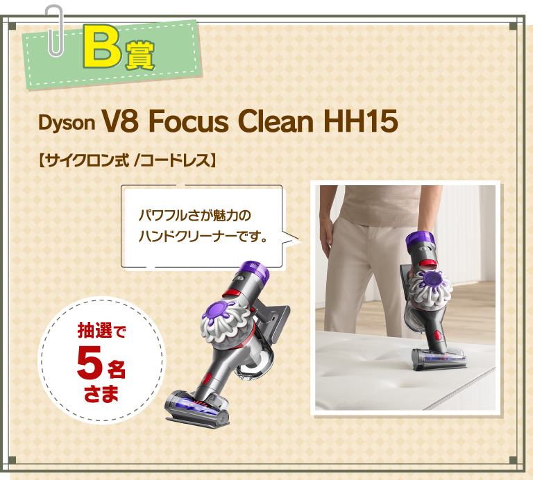 B賞 Dyson V8 Focus CleanHH15 【サイクロン式 /コードレス】