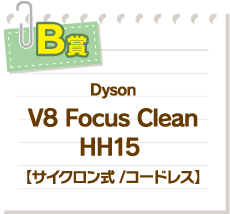 B賞 Dyson V8 Focus CleanHH15 【サイクロン式 /コードレス】