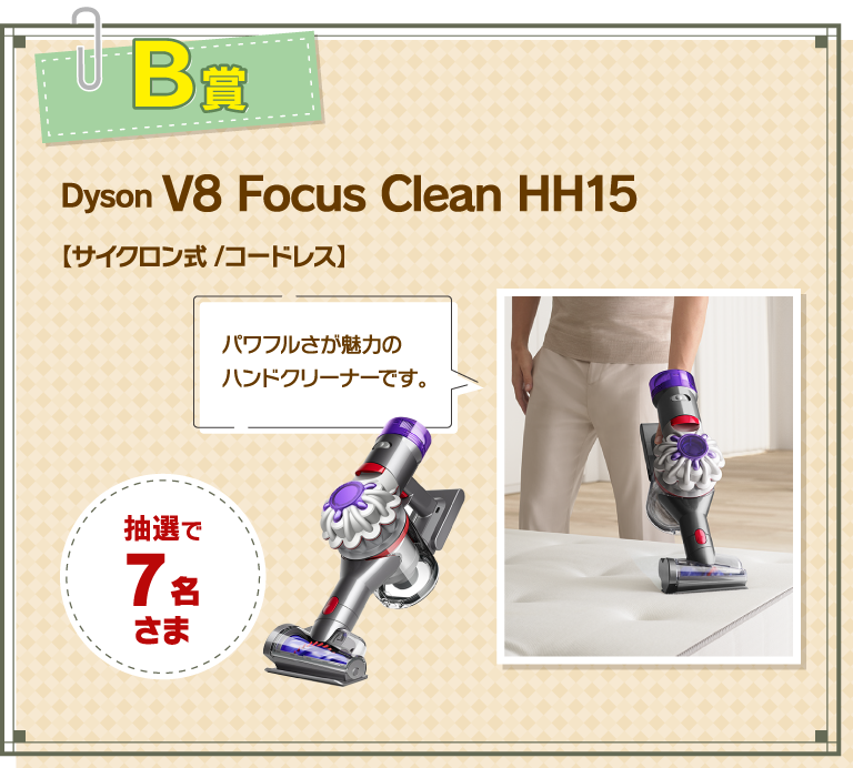 B賞 Dyson V8 Focus CleanHH15 【サイクロン式 /コードレス】