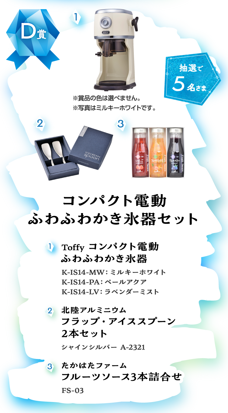 イメージ画像：D賞 コンパクト電動 ふわふわかき氷器セット　①Toffy コンパクト電動 ふわふわかき氷器 K-IS14-MW：ミルキーホワイト K-IS14-PA：ペールアクア K-IS14-LV：ラベンダーミスト　②北陸アルミニウム フラップ・アイススプーン 2本セット シャインシルバー A-2321　③たかはたファーム フルーツソース3本詰合せ FS-03【抽選で5名さま】
