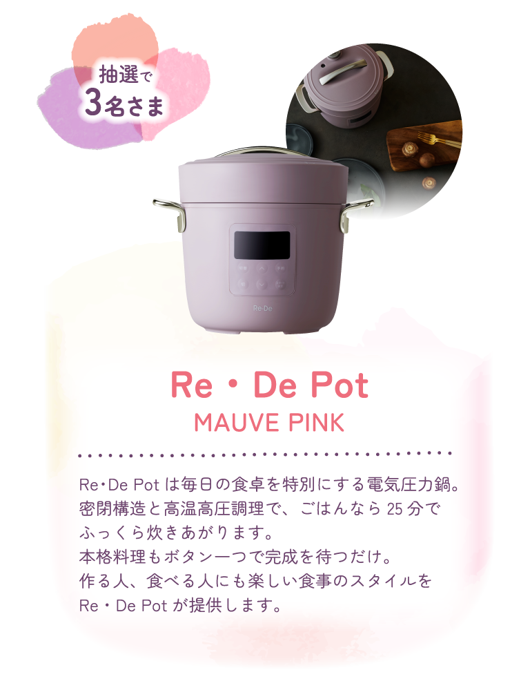 抽選で3名さま　Re・De Pot MAUVE PINK　Re・De Potは毎日の食卓を特別にする電気圧力鍋。密閉構造と高温高圧調理で、ごはんなら25分でふっくら炊きあがります。本格調理もボタン一つで完成を待つだけ。作る人、食べる人にも楽しい食事のスタイルをRe・De Potが提供します。