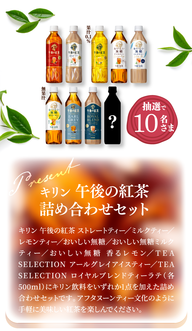 抽選で10名さま　キリン 午後の紅茶詰め合わせセット キリン 午後の紅茶 ストレートティー/ミルクティー/レモンティー/おいしい無糖/おいしい無糖ミルクティー/おいしい無糖 香るレモン/TEA SELECTION アールグレイティー/TEA SELECTION ロイヤルブレンドティーラテ(各500ml)にキリン飲料をいずれか1点を加えた詰め合わせセットです。アフタヌーンティー文化のように手軽に美味しい紅茶を楽しんでください。