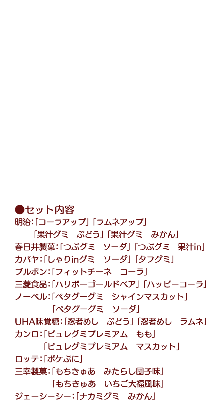 ●セット内容 明治:「コーラアップ」「ラムネアップ」「果汁グミ　ぶどう」「果汁グミ　みかん」 春日井製菓:「つぶグミ　ソーダ」「つぶグミ　果汁in」 カバヤ:「しゃりinグミ　ソーダ」「タフグミ」 ブルボン:「フィットチーネ　コーラ」 三菱食品:「ハリボーゴールドベア」「ハッピーコーラ」 ノーベル:「ペタグーグミ　シャインマスカット」「ペタグーグミ　ソーダ」 UHA味覚糖:「忍者めし　ぶどう」「忍者めし　ラムネ」 カンロ:「ピュレグミプレミアム　もも」「ピュレグミプレミアム　マスカット」 ロッテ:「ポケぷに」 三幸製菓:「もちきゅあ　みたらし団子味」「もちきゅあ　いちご大福風味」 ジェーシーシー:「ナカミグミ　みかん」
