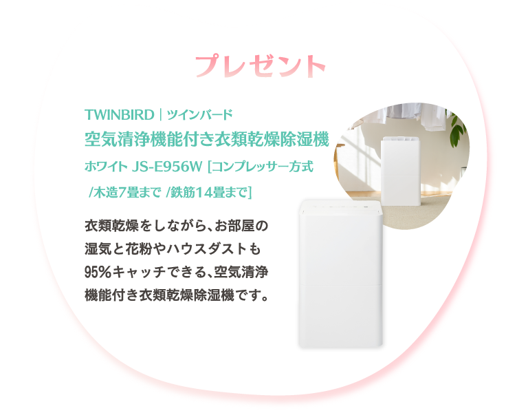 Present プレゼント　抽選で3名さま　TWINBIRD｜ツインバード空気清浄機能付き衣類乾燥除湿機 ホワイト JS-E956W [コンプレッサー方式 /木造7畳まで /鉄筋14畳まで]
							お部屋の湿気を取り除き、衣類をすばやく乾燥させる除湿性能と空気清浄機が付いた、空気清浄機能付き衣類乾燥除湿機です。