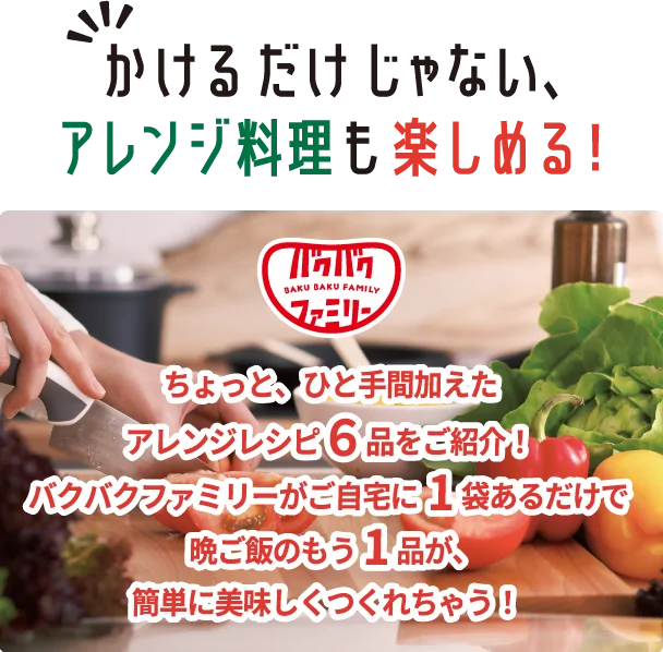 かけるだけじゃない、アレンジ料理も楽しめる！ ちょっと、ひと手間加えたアレンジレシピ6品をご紹介！バクバクファミリーがご自宅に1袋あるだけで晩ご飯のもう1品が、簡単に美味しくつくれちゃう！