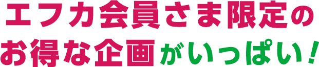 エフカ会員さま限定のお得な企画がいっぱい！